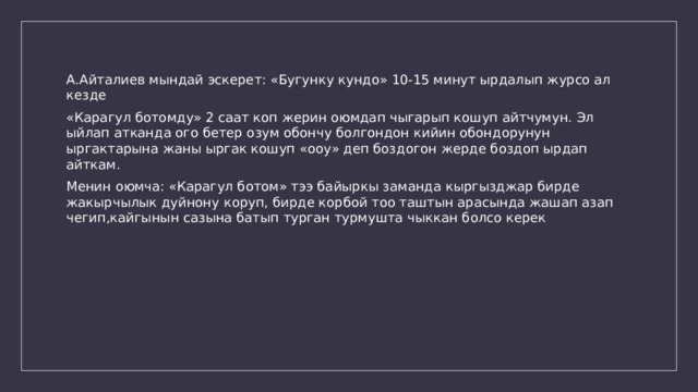 А.Айталиев мындай эскерет: «Бугунку кундо» 10-15 минут ырдалып журсо ал кезде «Карагул ботомду» 2 саат коп жерин оюмдап чыгарып кошуп айтчумун. Эл ыйлап атканда ого бетер озум обончу болгондон кийин обондорунун ыргактарына жаны ыргак кошуп «ооу» деп боздогон жерде боздоп ырдап айткам. Менин оюмча: «Карагул ботом» тээ байыркы заманда кыргызджар бирде жакырчылык дуйнону коруп, бирде корбой тоо таштын арасында жашап азап чегип,кайгынын сазына батып турган турмушта чыккан болсо керек 