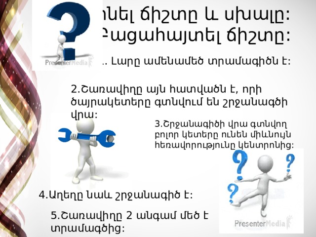 Գտնել ճիշտը և սխալը: Բացահայտել ճիշտը: 1. Լարը ամենամեծ տրամագիծն է: 2.Շառավիղը այն հատվածն է, որի ծայրակետերը գտնվում են շրջանագծի վրա: 3.Շրջանագիծի վրա գտնվող բոլոր կետերը ունեն միևնույն հեռավորությունը կենտրոնից: 4.Աղեղը նաև շրջանագիծ է: 5.Շառավիղը 2 անգամ մեծ է տրամագծից: 