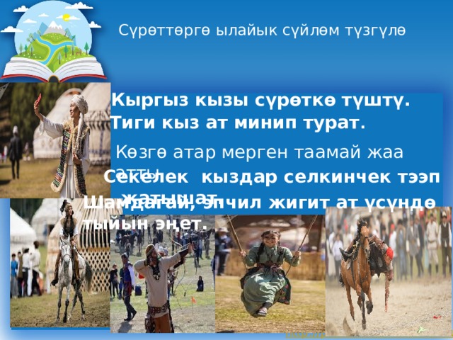 Сүрөттөргө ылайык сүйлөм түзгүлө  Кыргыз кызы сүрөткө түштү.  Тиги кыз ат минип турат . Көзгө атар мерген таамай жаа атты.  Секелек кыздар селкинчек тээп жатышат. Шамдагай, эпчил жигит ат үсүндө тыйын эңет. 