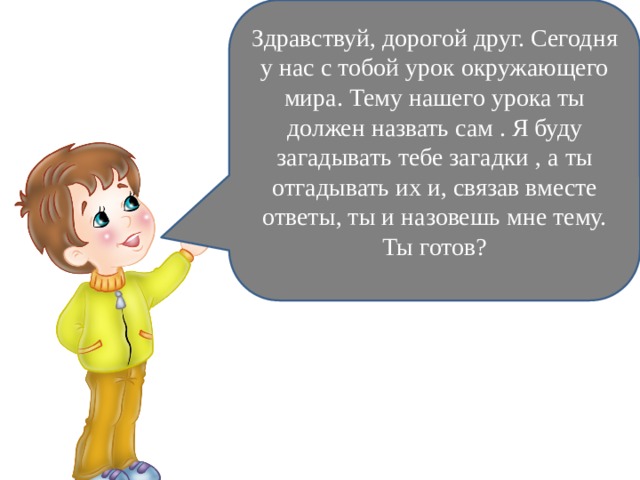 Здравствуй, дорогой друг. Сегодня у нас с тобой урок окружающего мира. Тему нашего урока ты должен назвать сам . Я буду загадывать тебе загадки , а ты отгадывать их и, связав вместе ответы, ты и назовешь мне тему. Ты готов? 