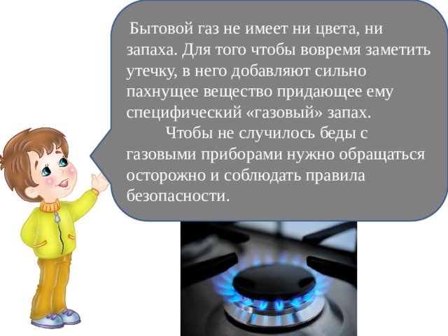   Бытовой газ не имеет ни цвета, ни запаха. Для того чтобы вовремя заметить утечку, в него добавляют сильно пахнущее вещество придающее ему специфический «газовый» запах.           Чтобы не случилось беды с газовыми приборами нужно обращаться осторожно и соблюдать правила безопасности. 