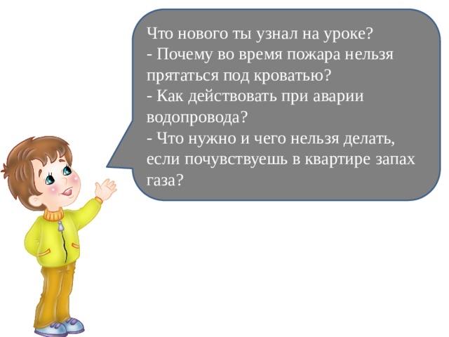 Что нового ты узнал на уроке? - Почему во время пожара нельзя прятаться под кроватью? - Как действовать при аварии водопровода? - Что нужно и чего нельзя делать, если почувствуешь в квартире запах газа? 