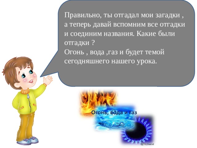 Правильно, ты отгадал мои загадки , а теперь давай вспомним все отгадки и соединим названия. Какие были отгадки ? Огонь , вода ,газ и будет темой сегодняшнего нашего урока. 