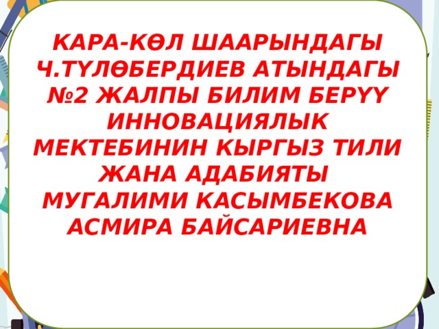 КАРА-КӨЛ ШААРЫНДАГЫ Ч.ТҮЛӨБЕРДИЕВ АТЫНДАГЫ №2 ЖАЛПЫ БИЛИМ БЕРҮҮ ИННОВАЦИЯЛЫК МЕКТЕБИНИН КЫРГЫЗ ТИЛИ ЖАНА АДАБИЯТЫ МУГАЛИМИ КАСЫМБЕКОВА АСМИРА БАЙСАРИЕВНА      