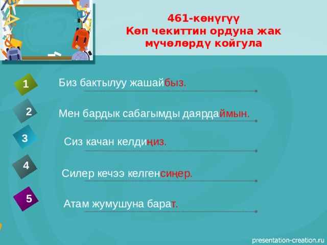 461-көнүгүү  Көп чекиттин ордуна жак мүчөлөрдү койгула Биз бактылуу жашай быз. 1 2 Мен бардык сабагымды даярда ймын. 3 Сиз качан келди ңиз. 4  Силер кечээ келген сиңер. 5 Атам жумушуна бара т. 