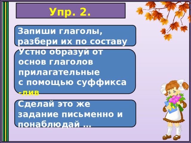 Упр. 2. Запиши глаголы, разбери их по составу Устно образуй от основ глаголов прилагательные с помощью суффикса -лив Сделай это же задание письменно и понаблюдай … 