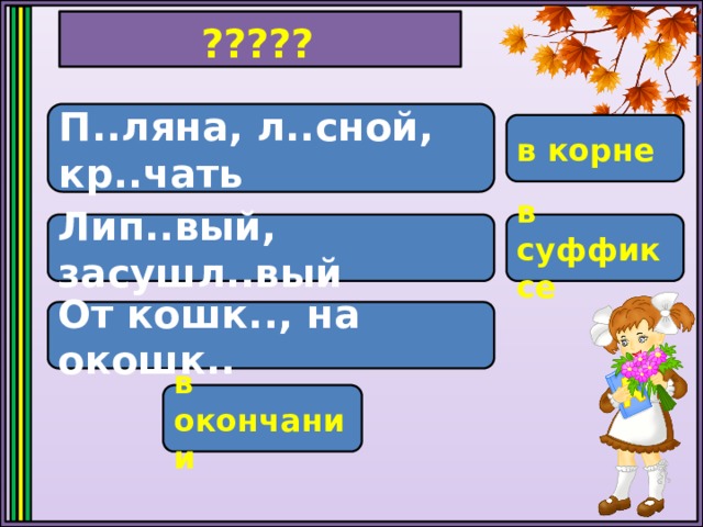 ????? П..ляна, л..сной, кр..чать в корне Лип..вый, засушл..вый в суффиксе От кошк.., на окошк.. в окончании 