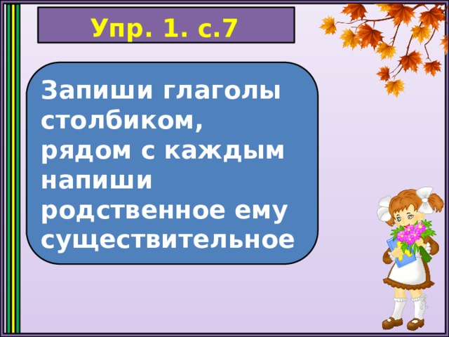 Упр. 1. с.7 Запиши глаголы столбиком, рядом с каждым напиши родственное ему существительное 