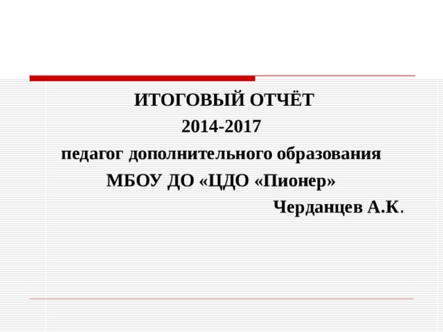  ИТОГОВЫЙ ОТЧЁТ 2014-2017 педагог дополнительного образования МБОУ ДО «ЦДО «Пионер» Черданцев А.К . 