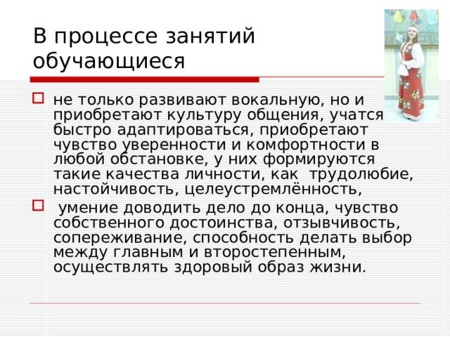 В процессе занятий  обучающиеся не только развивают вокальную, но и приобретают культуру общения, учатся быстро адаптироваться, приобретают чувство уверенности и комфортности в любой обстановке, у них формируются такие качества личности, как трудолюбие, настойчивость, целеустремлённость,  умение доводить дело до конца, чувство собственного достоинства, отзывчивость, сопереживание, способность делать выбор между главным и второстепенным, осуществлять здоровый образ жизни. 