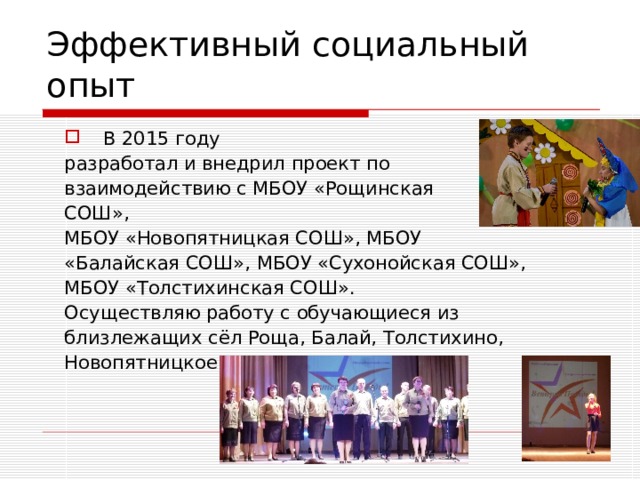 Эффективный социальный опыт  В 2015 году разработал и внедрил проект по взаимодействию с МБОУ «Рощинская СОШ», МБОУ «Новопятницкая СОШ», МБОУ «Балайская СОШ», МБОУ «Сухонойская СОШ», МБОУ «Толстихинская СОШ». Осуществляю работу с обучающиеся из близлежащих сёл Роща, Балай, Толстихино, Новопятницкое 