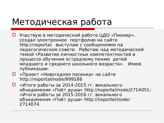 Методическая работа Участвую в методической работе ЦДО «Пионер», создал электронное портфолио на сайте http://nsportal, выступаю с сообщениями на педагогическом совете. Работаю над методической темой «Развитие личностных компетентностей в процессе обучения эстрадному пению детей младшего и среднего школьного возраста». Имею публикации: «Проект «Новогодняя песенка» на сайте http :// nsportal / node /999186 «Итоги работы за 2014-2015 гг. вокального объединения «Поёт душа» http://nsportal/node/2714051; «Итоги работы за 2015-2016 гг. вокального объединения «Поёт душа» http://nsportal/node/ 2714074. 