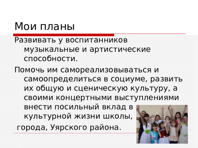 Мои планы Развивать у воспитанников музыкальные и артистические способности. Помочь им самореализовываться и самоопределиться в социуме, развить их общую и сценическую культуру, а своими концертными выступлениями внести посильный вклад в развитие культурной жизни школы,  города, Уярского района. 