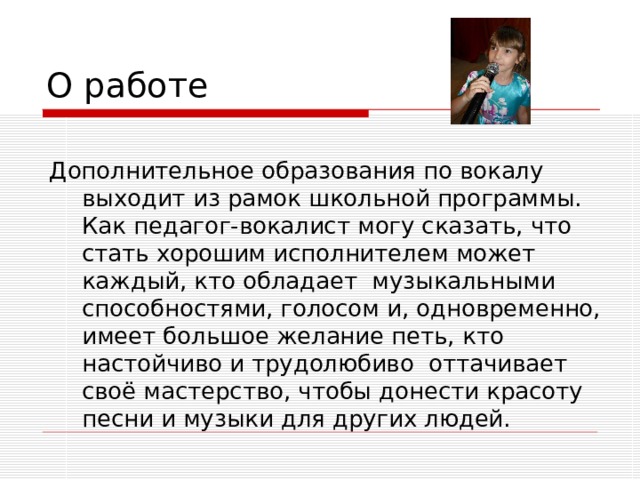 О работе Дополнительное образования по вокалу выходит из рамок школьной программы. Как педагог-вокалист могу сказать, что стать хорошим исполнителем может каждый, кто обладает музыкальными способностями, голосом и, одновременно, имеет большое желание петь, кто настойчиво и трудолюбиво оттачивает своё мастерство, чтобы донести красоту песни и музыки для других людей. 