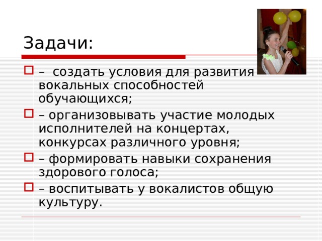 Задачи: – создать условия для развития вокальных способностей обучающихся; – организовывать участие молодых исполнителей на концертах, конкурсах различного уровня; – формировать навыки сохранения здорового голоса; – воспитывать у вокалистов общую культуру. 