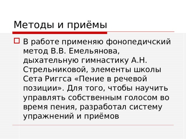 Методы и приёмы В работе применяю фонопедичский метод В.В. Емельянова, дыхательную гимнастику А.Н. Стрельниковой, элементы школы Сета Риггса «Пение в речевой позиции». Для того, чтобы научить управлять собственным голосом во время пения, разработал систему упражнений и приёмов 