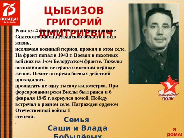 ЦЫБИЗОВ ГРИГОРИЙ ДМИТРИЕВИЧ Родился 4 февраля 1925 г. в с.Гавриловское Спасского района Рязанской области и всю жизнь, исключая военный период, прожил в этом селе. На фронт попал в 1943 г. Воевал в пехотных войсках на 1-ом Белорусском фронте. Тяжелы воспоминания ветерана о военном периоде жизни. Пехоте во время боевых действий приходилось прошагать не одну тысячу километров. При форсировании реки Вислы был ранен и 6 февраля 1945 г. вернулся домой. Победу встречал в родном селе. Награжден орденом Отечественной войны I степени. . Семья Саши и Влада Бобылёвых 