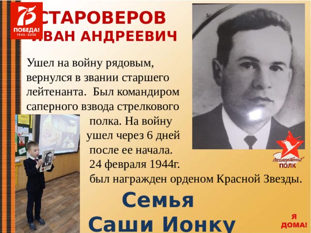 СТАРОВЕРОВ ИВАН АНДРЕЕВИЧ Ушел на войну рядовым, вернулся в звании старшего лейтенанта. Был командиром саперного взвода стрелкового  полка. На войну  ушел через 6 дней  после ее начала.  24 февраля 1944г.  был награжден орденом Красной Звезды.  Семья Саши Ионку 