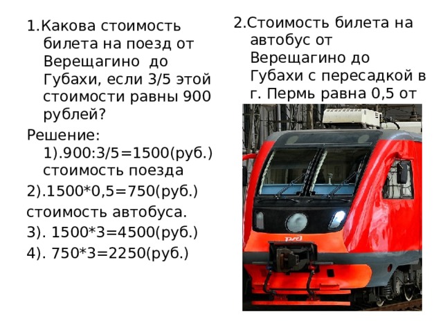 2.Стоимость билета на автобус от Верещагино до Губахи с пересадкой в г. Пермь равна 0,5 от стоимости билета на поезд. 1.Какова стоимость билета на поезд от Верещагино до Губахи, если 3/5 этой стоимости равны 900 рублей? Решение: 1).900:3/5=1500(руб.) стоимость поезда 2).1500*0,5=750(руб.) стоимость автобуса. 3). 1500*3=4500(руб.) 4). 750*3=2250(руб.)   