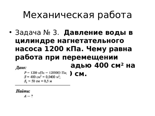 Механическая работа Задача № 3.   Давление воды в цилиндре нагнетательного насоса 1200 кПа. Чему равна работа при перемещении поршня площадью 400 см 2  на расстояние 50 см. 