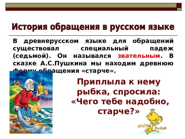 В древнерусском языке для обращений существовал специальный падеж (седьмой). Он назывался звательным . В сказке А.С.Пушкина мы находим древнюю форму обращения «старче». Приплыла к нему рыбка, спросила:  «Чего тебе надобно, старче?» 