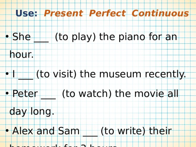  Use: Present Perfect Continuous  She ___ (to play) the piano for an hour.  I ___ (to visit) the museum recently.  Peter ___ (to watch) the movie all day long.  Alex and Sam ___ (to write) their homework for 3 hours.  The dog ___ (not to eat) a sandwich lately. 