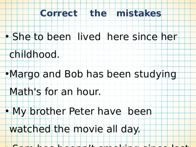  Correct the mistakes  She to been lived here since her childhood. Margo and Bob has been studying Math's for an hour.  My brother Peter have been watched the movie all day.  Sam has beenn’t smoking since last summer.  The dog hasn’t been seeing its owner since Monday. 