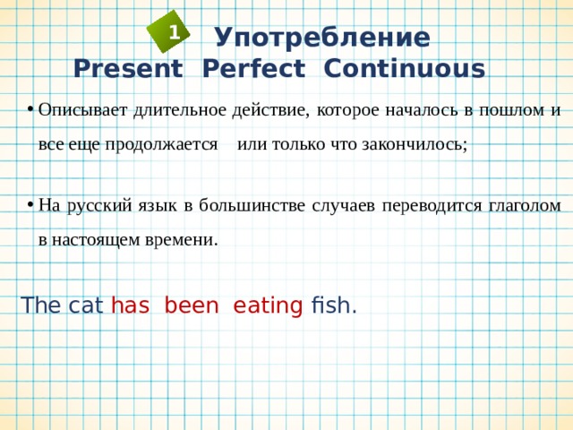  Употребление 1 Present Perfect Continuous Описывает длительное действие, которое началось в пошлом и все еще продолжается или только что закончилось; Описывает длительное действие, которое началось в пошлом и все еще продолжается или только что закончилось; На русский язык в большинстве случаев переводится глаголом в настоящем времени. На русский язык в большинстве случаев переводится глаголом в настоящем времени. The cat has been eating fish. 