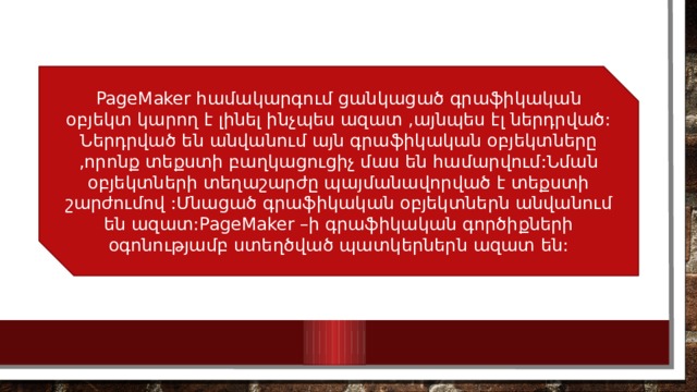 PageMaker համակարգում ցանկացած գրաֆիկական օբյեկտ կարող է լինել ինչպես ազատ ,այնպես էլ ներդրված: Ներդրված են անվանում այն գրաֆիկական օբյեկտները ,որոնք տեքստի բաղկացուցիչ մաս են համարվում:Նման օբյեկտների տեղաշարժը պայմանավորված է տեքստի շարժումով :Մնացած գրաֆիկական օբյեկտներն անվանում են ազատ:PageMaker –ի գրաֆիկական գործիքների օգոնությամբ ստեղծված պատկերներն ազատ են: 