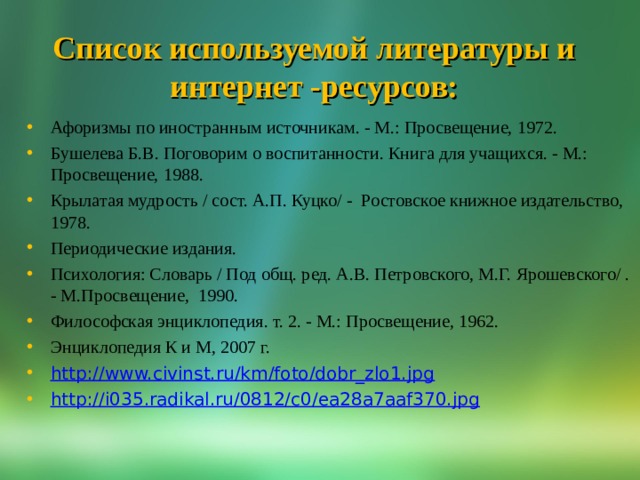 Список используемой литературы и интернет -ресурсов: Афоризмы по иностранным источникам. - М.: Просвещение, 1972. Бушелева Б.В. Поговорим о воспитанности. Книга для учащихся. - М.: Просвещение, 1988. Крылатая мудрость / сост. А.П. Куцко/ - Ростовское книжное издательство, 1978. Периодические издания. Психология: Словарь / Под общ. ред. А.В. Петровского, М.Г. Ярошевского/ . - М.Просвещение, 1990. Философская энциклопедия. т. 2. - М.: Просвещение, 1962. Энциклопедия К и М, 2007 г. http://www.civinst.ru/km/foto/dobr_zlo1.jpg http://i035.radikal.ru/0812/c0/ea28a7aaf370.jpg 