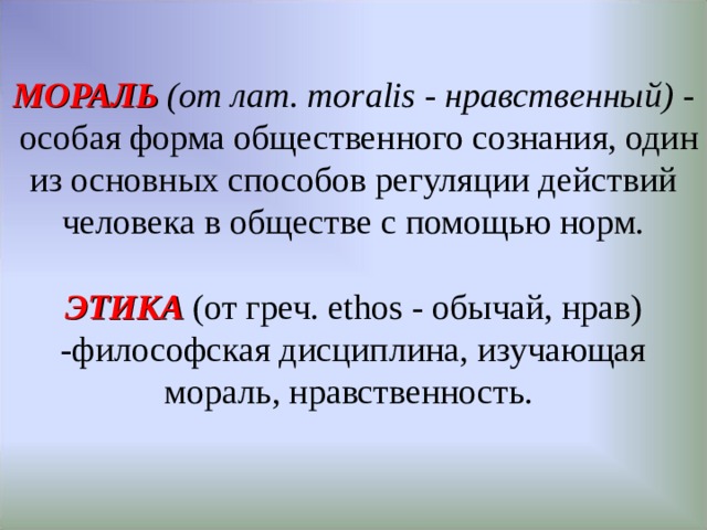 МОРАЛЬ (от лат. moralis - нравственный) -   особая форма общественного сознания, один из основных способов регуляции действий человека в обществе с помощью норм.   ЭТИКА  (от греч. ethos - обычай, нрав) -философская дисциплина, изучающая мораль, нравственность.   