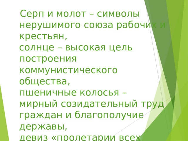  Серп и молот – символы  нерушимого союза рабочих и крестьян,  солнце – высокая цель построения коммунистического общества,  пшеничные колосья – мирный созидательный труд граждан и благополучие державы,  девиз «пролетарии всех стран объединяйтесь».  