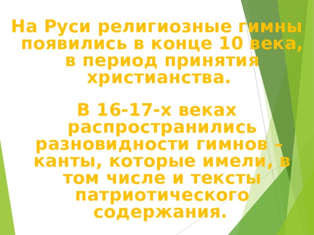 На Руси религиозные гимны появились в конце 10 века, в период принятия христианства.  В 16-17-х веках распространились разновидности гимнов – канты, которые имели, в том числе и тексты патриотического содержания.  