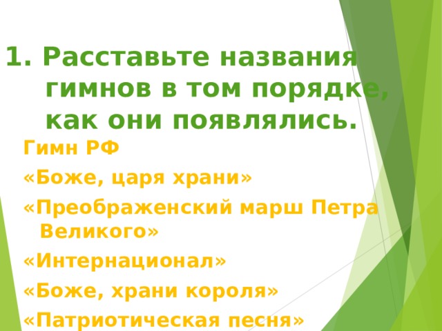 1. Расставьте названия гимнов в том порядке, как они появлялись.  Гимн РФ «Боже, царя храни» «Преображенский марш Петра Великого» «Интернационал» «Боже, храни короля» «Патриотическая песня» 