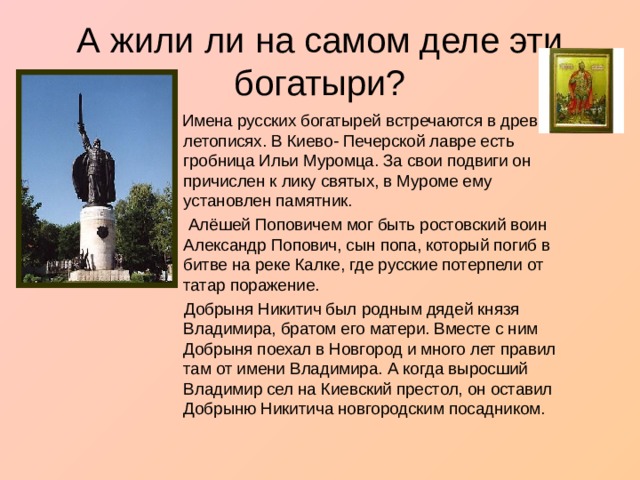А жили ли на самом деле эти богатыри?  Имена русских богатырей встречаются в древних летописях. В Киево- Печерской лавре есть гробница Ильи Муромца. За свои подвиги он причислен к лику святых, в Муроме ему установлен памятник.  Алёшей Поповичем мог быть ростовский воин Александр Попович, сын попа, который погиб в битве на реке Калке, где русские потерпели от татар поражение.  Добрыня Никитич был родным дядей князя Владимира, братом его матери. Вместе с ним Добрыня поехал в Новгород и много лет правил там от имени Владимира. А когда выросший Владимир сел на Киевский престол, он оставил Добрыню Никитича новгородским посадником. 