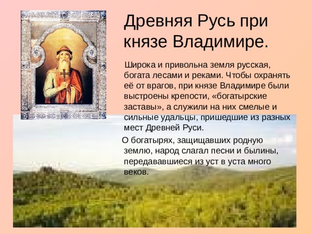 Древняя Русь при князе Владимире.  Широка и привольна земля русская, богата лесами и реками. Чтобы охранять её от врагов, при князе Владимире были выстроены крепости, «богатырские заставы», а служили на них смелые и сильные удальцы, пришедшие из разных мест Древней Руси.  О богатырях, защищавших родную землю, народ слагал песни и былины, передававшиеся из уст в уста много веков. 