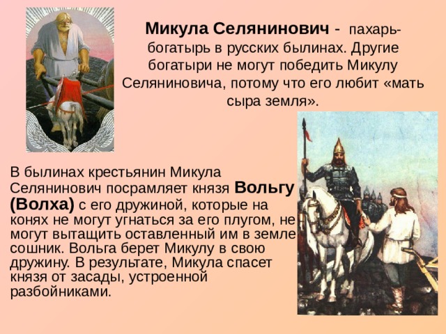 Микула Селянинович - пахарь-богатырь в русских былинах. Другие богатыри не могут победить Микулу Селяниновича, потому что его любит «мать сыра земля».    В былинах крестьянин Микула Селянинович посрамляет князя Вольгу (Волха) с его дружиной, которые на конях не могут угнаться за его плугом, не могут вытащить оставленный им в земле сошник. Вольга берет Микулу в свою дружину. В результате, Микула спасет князя от засады, устроенной разбойниками. 