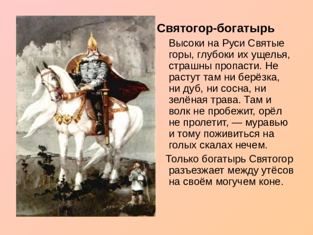 Святогор-богатырь  Высоки на Руси Святые горы, глубоки их ущелья, страшны пропасти. Не растут там ни берёзка, ни дуб, ни сосна, ни зелёная трава. Там и волк не пробежит, орёл не пролетит, — муравью и тому поживиться на голых скалах нечем.  Только богатырь Святогор разъезжает между утёсов на своём могучем коне. 