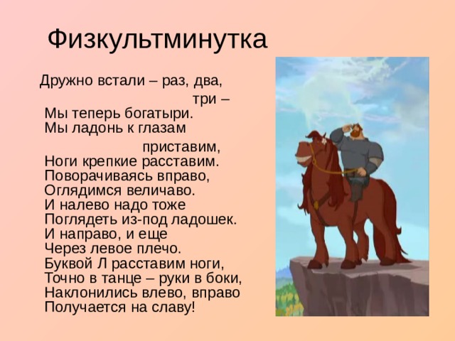  Дружно встали – раз, два,  три –  Мы теперь богатыри.  Мы ладонь к глазам  приставим,  Ноги крепкие расставим.  Поворачиваясь вправо,  Оглядимся величаво.  И налево надо тоже  Поглядеть из-под ладошек.  И направо, и еще  Через левое плечо.  Буквой Л расставим ноги,  Точно в танце – руки в боки,  Наклонились влево, вправо Получается на славу! 