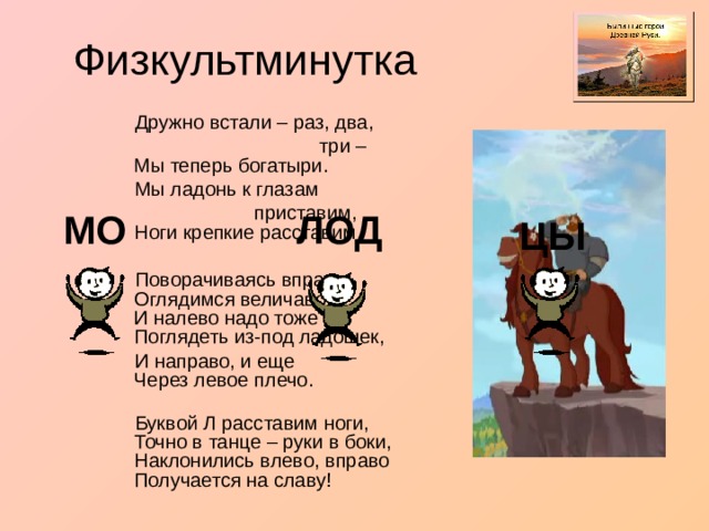  Дружно встали – раз, два,  три –  Мы теперь богатыри.  Мы ладонь к глазам  приставим,  Ноги крепкие расставим.  Поворачиваясь вправо,  Оглядимся величаво.  И налево надо тоже  Поглядеть из-под ладошек,  И направо, и еще  Через левое плечо.    Буквой Л расставим ноги,  Точно в танце – руки в боки,  Наклонились влево, вправо Получается на славу! МО ЛОД ЦЫ 