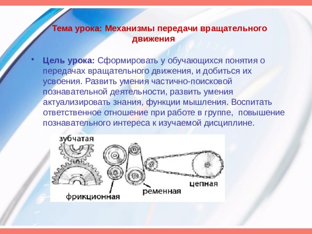 Тема урока: Механизмы передачи вращательного движения   Цель урока:  Сформировать у обучающихся понятия о передачах вращательного движения, и добиться их усвоения. Развить умения частично-поисковой познавательной деятельности, развить умения актуализировать знания, функции мышления. Воспитать ответственное отношение при работе в группе, повышение познавательного интереса к изучаемой дисциплине.  