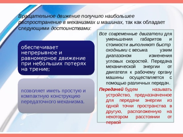 Вращательное движение получило наибольшее распространение в механизмах и машинах,  так как обладает следующими  достоинствами : Все современные двигатели  для уменьшения габаритов и стоимости  выполняют быстроходными  с весьма узким диапазоном изменения угловых скоростей. Передача механической энергии от двигателя к рабочему органу машины осуществляется с помощью различных передач. Передачей  будем называть устройство, предназначенное для передачи энергии из одной точки пространства в другую, расположенную на некотором расстоянии от первой обеспечивает непрерывное и равномерное движение при небольших потерях на трение; позволяет иметь простую и компактную конструкцию передаточного механизма. 