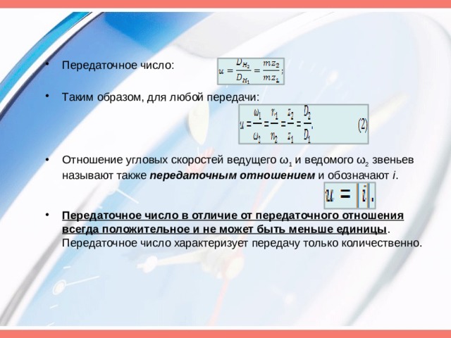 Передаточное число: Таким образом, для любой передачи: Отношение угловых скоростей ведущего ω 1  и ведомого ω 2  звеньев называют также  передаточным отношением  и обозначают  і . Передаточное число в отличие от передаточного отношения всегда положительное и не может быть меньше единицы . Передаточное число характеризует передачу только количественно. 