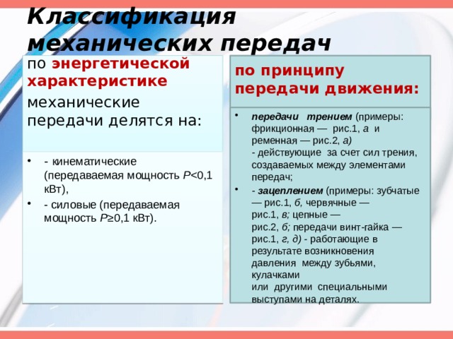 Классификация механических передач   по  энергетической характеристике   по принципу передачи движения: механические передачи делятся на:   передачи   трением  (примеры: фрикционная —  рис.1,  а   и ременная — рис.2,  а) -  действующие  за счет сил трения, создаваемых между элементами передач; -  зацеплением  (примеры: зубчатые — рис.1,  б,  червячные — рис.1,  в;  цеп­ные — рис.2,  б;  передачи винт-гайка — рис.1,  г, д) -  работающие в результате возникновения давления  между зубьями, кулачками или  другими  специальными выступами на деталях. - кинематические (передаваемая мощность  Р - силовые (передаваемая мощность  Р ≥0,1 кВт). 