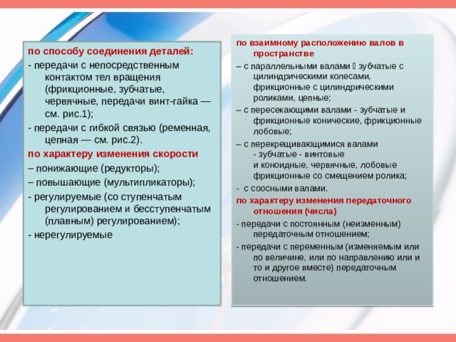 по взаимному расположению валов в пространстве – с параллельными валами  зубчатые с цилиндрическими колесами, фрикционные с цилиндрическими роликами, цепные; – с пересекающими валами - зубчатые и фрикционные конические, фрикционные лобовые; – с перекрещивающимися валами - зубчатые - винтовые и коноидные, червячные, лобовые фрикционные со смещением ролика; -  с соосными валами. по характеру изменения передаточного отношения (числа) - передачи с постоянным (неизменным) передаточным отношением; - передачи с переменным (изменяемым или по величине, или по направлению или и то и другое вместе) передаточным отношением. по способу соединения деталей: - передачи с непосредственным контактом тел вращения (фрикционные, зубчатые, червячные, передачи винт-гайка — см. рис.1); - передачи с гибкой связью (ременная, цепная — см. рис.2). по характеру изменения скорости – понижающие (редукторы); – повышающие (мультипликаторы); - регулируемые (со ступенчатым регулированием и бесступенчатым (плавным) регулированием); - нерегулируемые 