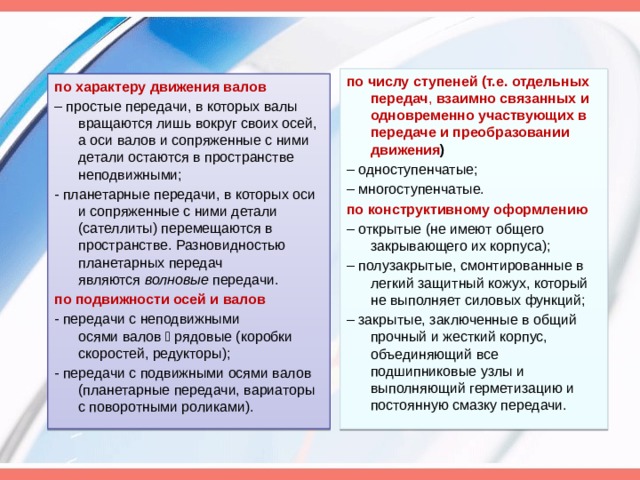 по числу ступеней (т.е. отдельных передач ,  взаимно связанных и одновременно участвующих в передаче и преобразовании движения ) – одноступенчатые; – многоступенчатые. по конструктивному оформлению – открытые (не имеют общего закрывающего их корпуса); –  полузакрытые, смонтированные в легкий защитный кожух, который не выполняет силовых функций; –  закрытые, заключенные в общий прочный и жесткий корпус, объединяющий все подшипниковые узлы и выполняющий герметизацию и постоянную смазку передачи. по характеру движения валов – простые передачи, в которых валы вращаются лишь вокруг своих осей, а оси валов и сопряженные с ними детали остаются в пространстве неподвижными; - планетарные передачи, в которых оси и сопряженные с ними детали (сателлиты) перемещаются в пространстве. Разновидностью планетарных передач являются  волновые  передачи. по подвижности осей и валов - передачи с неподвижными осями валов  рядовые (коробки скоростей, редукторы); - передачи с подвижными осями валов (планетарные передачи, вариаторы с поворотными роликами). 