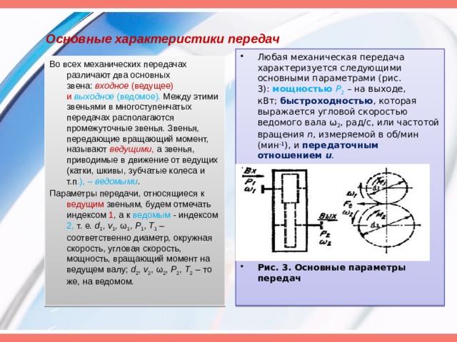 Основные характеристики передач   Любая механическая передача характеризуется следующими основными параметрами (рис. 3):  мощностью   Р 2   – на выходе, кВт;  быстроходностью , которая выражается угловой скоростью ведомого вала ω 2 , рад/с, или частотой вращения  n , измеряемой в об/мин (мин -1 ), и  передаточным отношением  u . Рис. 3. Основные параметры передач Во всех механических передачах различают два основных звена:  входное  (ведущее) и   выходное  (ведомое). Между этими звеньями в многоступенчатых передачах располагаются промежуточные звенья. Звенья, передающие вращающий момент, называют  ведущими , а звенья, приводимые в движение от ведущих (катки, шкивы, зубчатые колеса и т.п .), –  ведомыми . Параметры передачи, относящиеся к ведущим звеньям, будем отмечать индексом 1 , а к ведомым - индексом 2, т. е.  d 1 ,  v 1 , ω 1 ,  P 1 ,  T 1  – соответственно диаметр, окружная скорость, угловая скорость, мощность, вращающий момент на ведущем валу;  d 2 ,  v 2 , ω 2 ,  P 2 ,  T 2  – то же, на ведомом. 