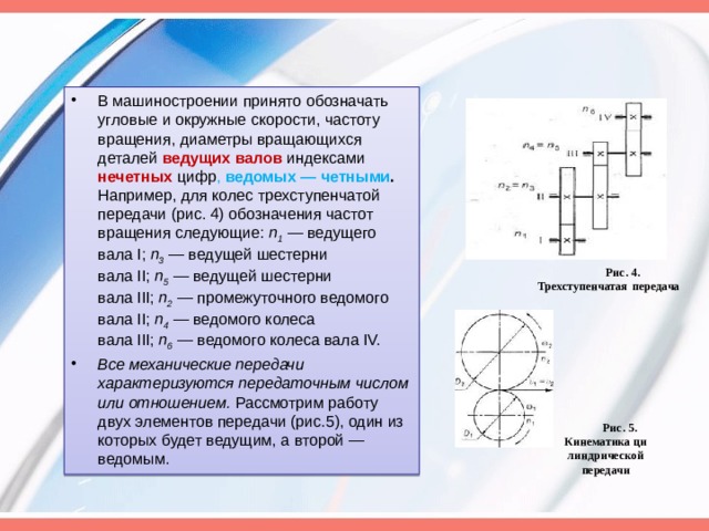 В машиностроении принято обозначать угловые и окружные скорости, частоту вращения, диаметры вращающихся деталей ведущих валов  индексами нечетных цифр , ведомых — четными . Например, для колес трехступенчатой передачи (рис. 4) обо­значения частот вращения следующие:  п 1  — ведущего вала I;  п 3  —  ведущей шестерни вала II;  п 5   — ведущей шестерни вала III;  п 2  —  промежуточного ведомого вала II;  п 4   — ведомого колеса вала III;  п 6  —  ведомого колеса вала IV. Все механические передачи характеризуются передаточным числом или отношением.  Рассмотрим работу двух элементов передачи (рис.5), один из которых будет ведущим, а второй — ведомым. Рис. 4. Трехступенчатая   передача Рис. 5. Кинематика ци ­ линдрической передачи 