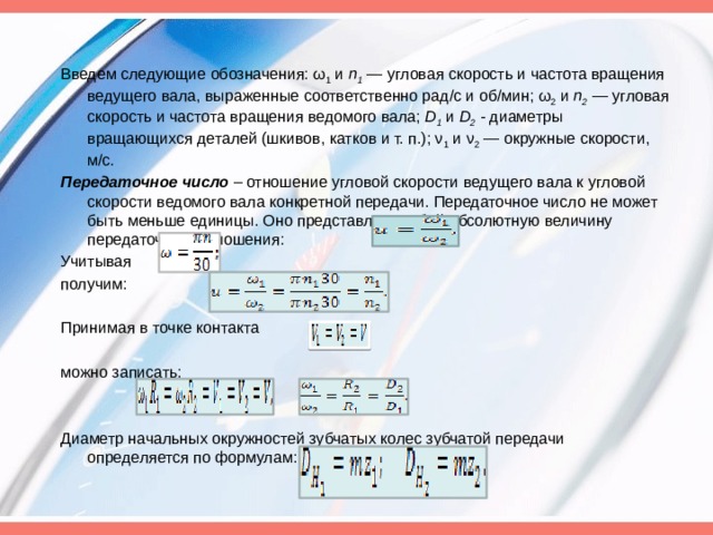 Введем следующие обозначения: ω 1  и  п 1  —  угло­вая скорость и частота вращения ведущего вала, выраженные соответственно рад/с и об/мин; ω 2  и  п 2  —  угловая скорость и частота вращения ведомого вала;  D 1   и  D 2  - диаметры вращающихся деталей (шкивов, катков и т. п.); ν 1  и ν 2  — окружные скоро­сти, м/с. Передаточное число  – отношение угловой скорости ве­дущего вала к угловой скорости ведомого вала конкретной передачи. Передаточное число не может быть меньше единицы. Оно представляет собой абсолютную величину передаточного отношения: Учитывая получим:                                       Принимая в точке контакта можно записать: Диаметр начальных окружностей зубчатых колес зубчатой передачи определяется по формулам: 