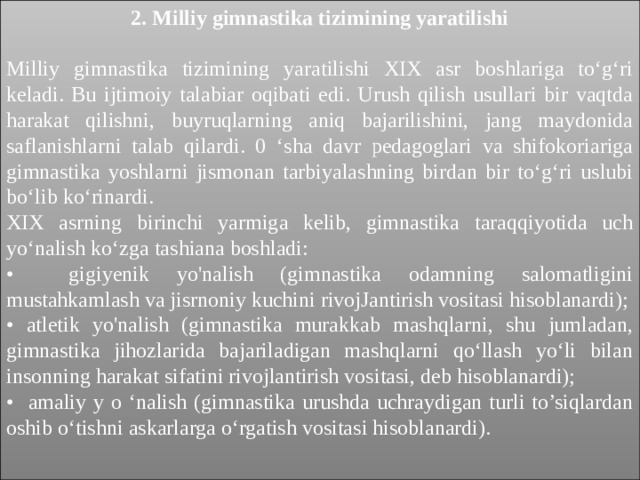2. Milliy gimnastika tizimining yaratilishi Milliy gimnastika tizimining yaratilishi XIX asr boshlariga to‘g‘ri keladi. Bu ijtimoiy talabiar oqibati edi. Urush qilish usullari bir vaqtda harakat qilishni, buyruqlarning aniq bajarilishini, jang maydonida saflanishlarni talab qilardi. 0 ‘sha davr pedagoglari va shifokoriariga gimnastika yoshlarni jismonan tarbiyalashning birdan bir to‘g‘ri uslubi bo‘lib ko‘rinardi. XIX asrning birinchi yarmiga kelib, gimnastika taraqqiyotida uch yo‘nalish ko‘zga tashiana boshladi: • gigiyenik yo'nalish (gimnastika odamning salomatligini mustahkamlash va jisrnoniy kuchini rivojJantirish vositasi hisoblanardi); • atletik yo'nalish (gimnastika murakkab mashqlarni, shu jumladan, gimnastika jihozlarida bajariladigan mashqlarni qo‘llash yo‘li bilan insonning harakat sifatini rivojlantirish vositasi, deb hisoblanardi); • amaliy y o ‘nalish (gimnastika urushda uchraydigan turli to’siqlardan oshib o‘tishni askarlarga o‘rgatish vositasi hisoblanardi). 